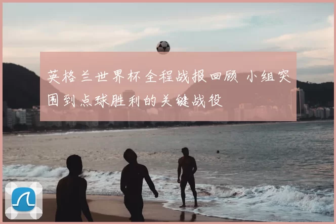 英格兰世界杯全程战报回顾 小组突围到点球胜利的关键战役