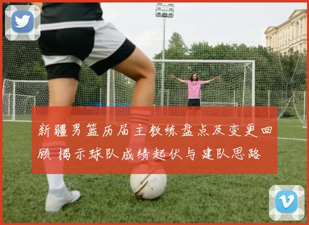 新疆男篮历届主教练盘点及变更回顾 揭示球队成绩起伏与建队思路
