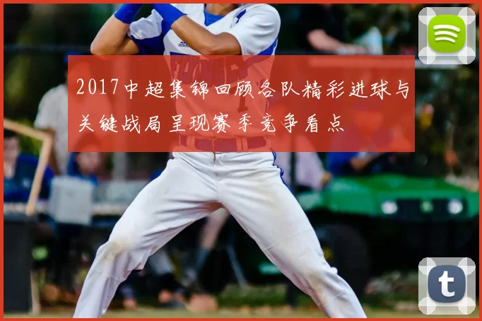 2017中超集锦回顾各队精彩进球与关键战局呈现赛季竞争看点