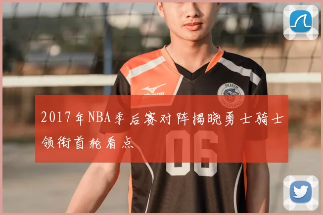 2017年NBA季后赛对阵揭晓勇士骑士领衔首轮看点