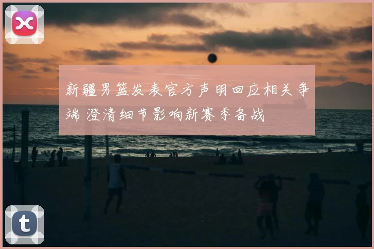 新疆男篮发表官方声明回应相关争端 澄清细节影响新赛季备战