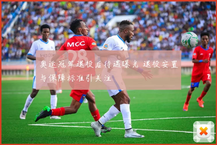 奥运冠军退役后待遇曝光 退役安置与保障标准引关注