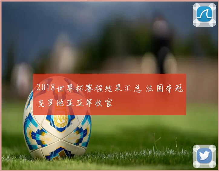 2018世界杯赛程结果汇总 法国夺冠克罗地亚亚军收官