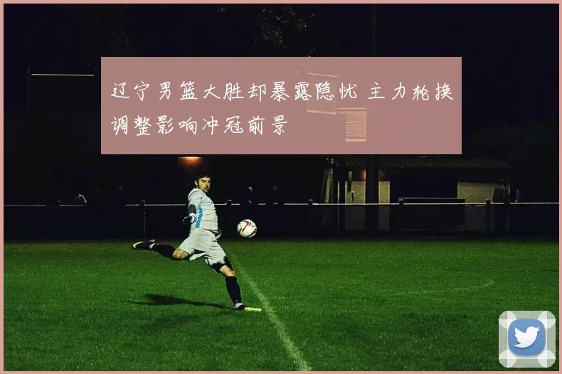 辽宁男篮大胜却暴露隐忧 主力轮换调整影响冲冠前景