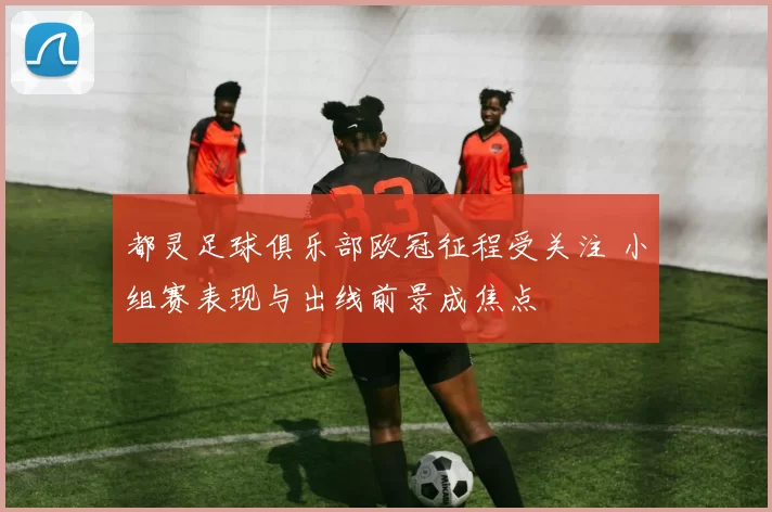 都灵足球俱乐部欧冠征程受关注 小组赛表现与出线前景成焦点