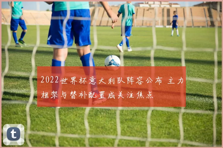 2022世界杯意大利队阵容公布 主力框架与替补配置成关注焦点