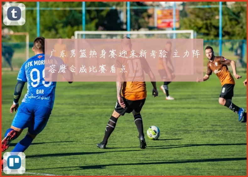 广东男篮热身赛迎来新考验 主力阵容磨合成比赛看点
