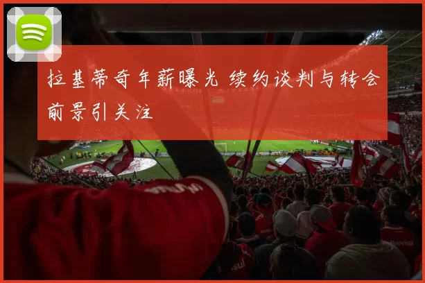 拉基蒂奇年薪曝光 续约谈判与转会前景引关注