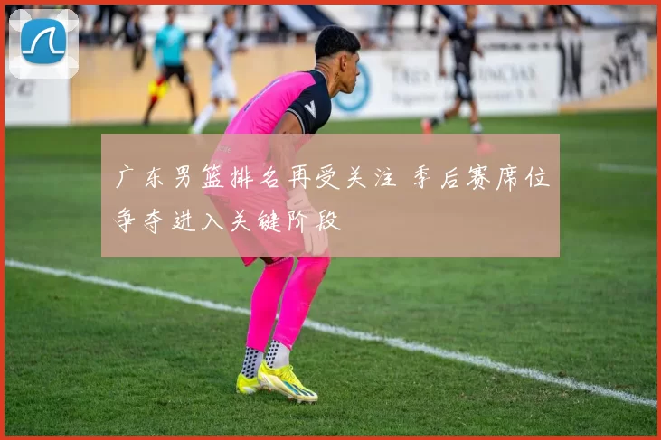 广东男篮排名再受关注 季后赛席位争夺进入关键阶段