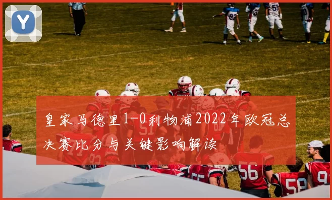 皇家马德里1-0利物浦2022年欧冠总决赛比分与关键影响解读