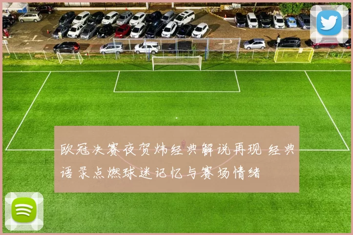 欧冠决赛夜贺炜经典解说再现 经典语录点燃球迷记忆与赛场情绪