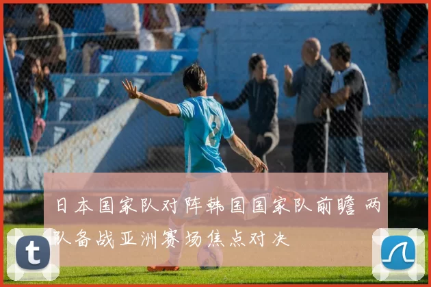 日本国家队对阵韩国国家队前瞻 两队备战亚洲赛场焦点对决