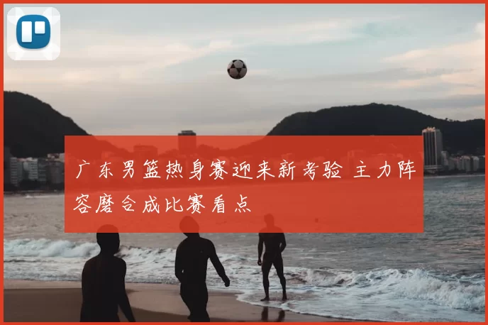 广东男篮热身赛迎来新考验 主力阵容磨合成比赛看点
