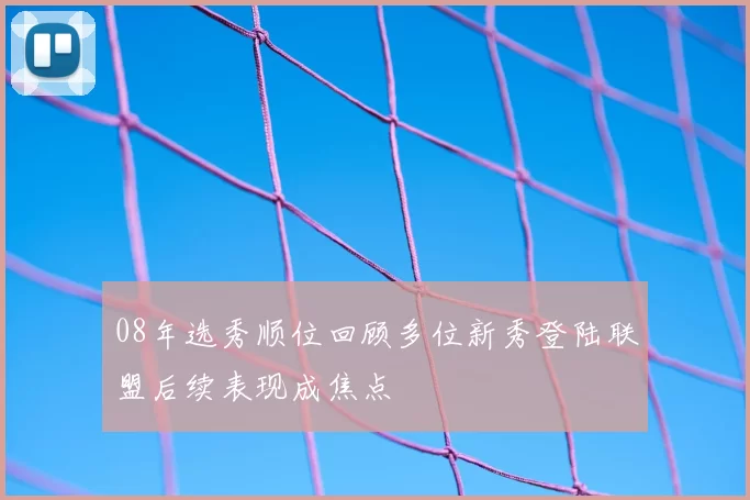 08年选秀顺位回顾多位新秀登陆联盟后续表现成焦点