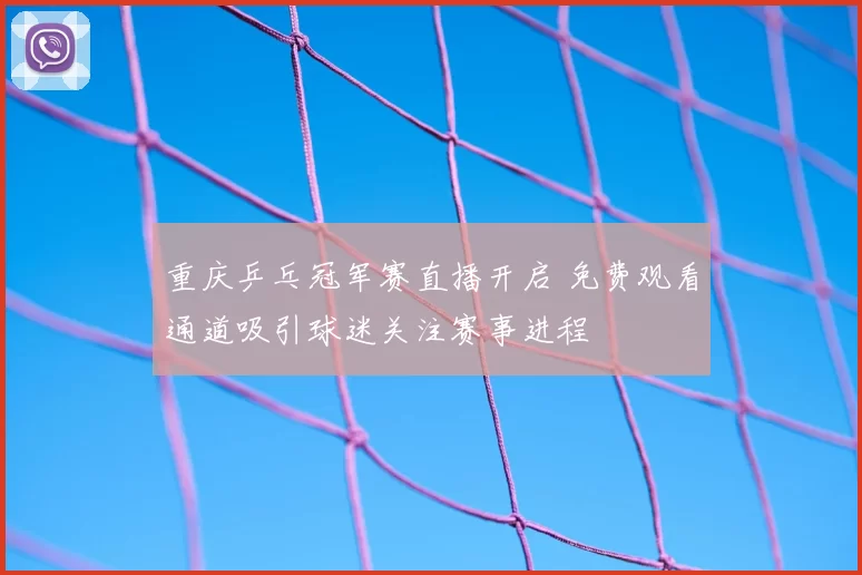 重庆乒乓冠军赛直播开启 免费观看通道吸引球迷关注赛事进程