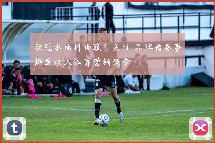 欧冠水面针面膜引关注 品牌借赛事热度切入体育营销场景