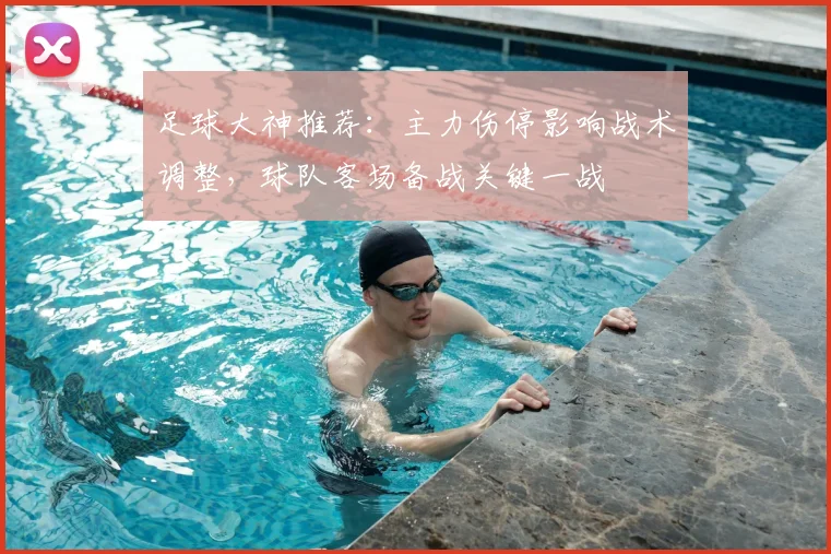 足球大神推荐：主力伤停影响战术调整，球队客场备战关键一战