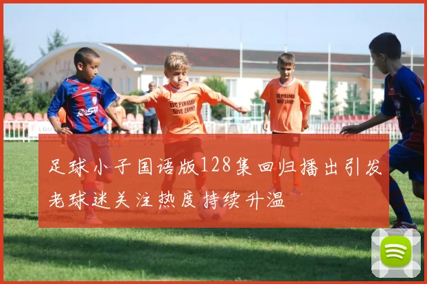 足球小子国语版128集回归播出引发老球迷关注热度持续升温