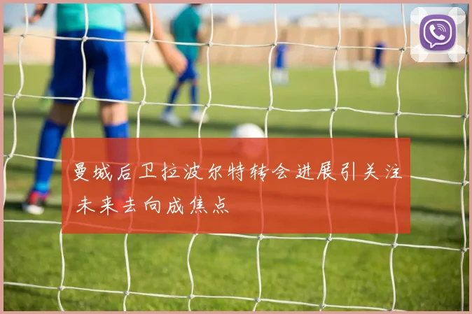 曼城后卫拉波尔特转会进展引关注 未来去向成焦点