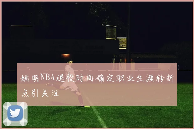 姚明NBA退役时间确定职业生涯转折点引关注