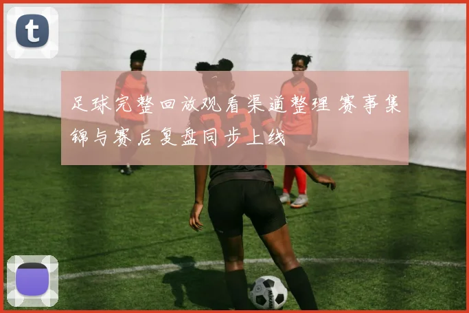足球完整回放观看渠道整理 赛事集锦与赛后复盘同步上线